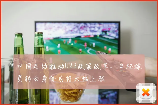 中国足协推动U23政策改革,年轻球员转会身价或将大幅上涨
