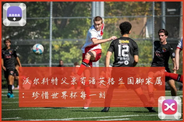 沃尔科特父亲寄语英格兰国脚家属：珍惜世界杯每一刻