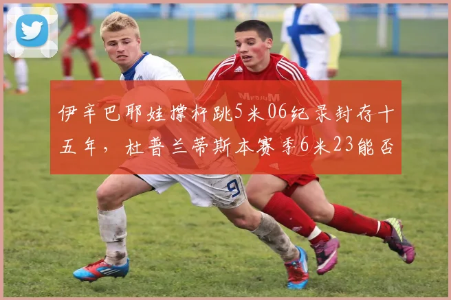 伊辛巴耶娃撑杆跳5米06纪录封存十五年，杜普兰蒂斯本赛季6米23能否开启新纪元？