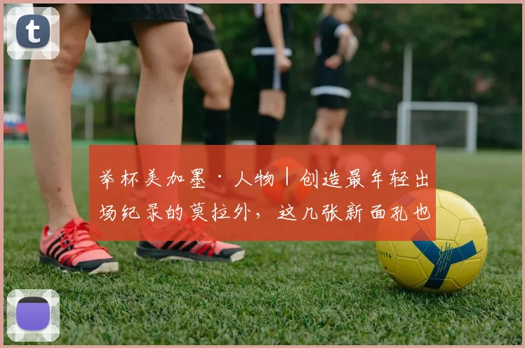举杯美加墨·人物｜创造最年轻出场纪录的莫拉外，这几张新面孔也将惊艳世界杯