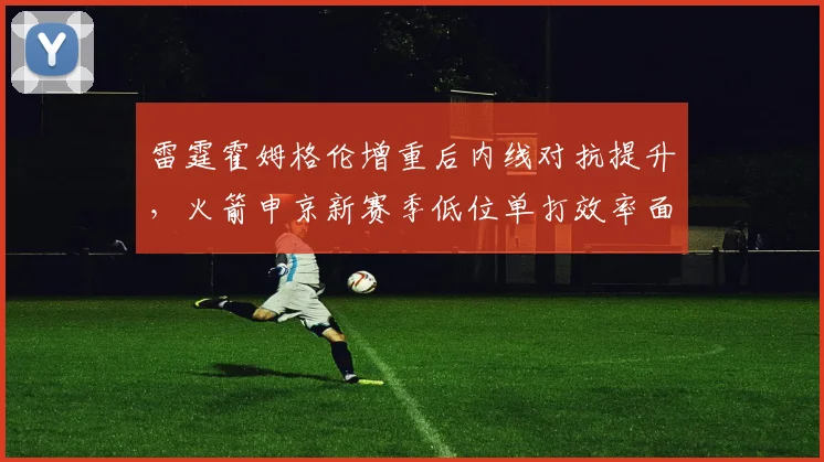 雷霆霍姆格伦增重后内线对抗提升，火箭申京新赛季低位单打效率面临挑战