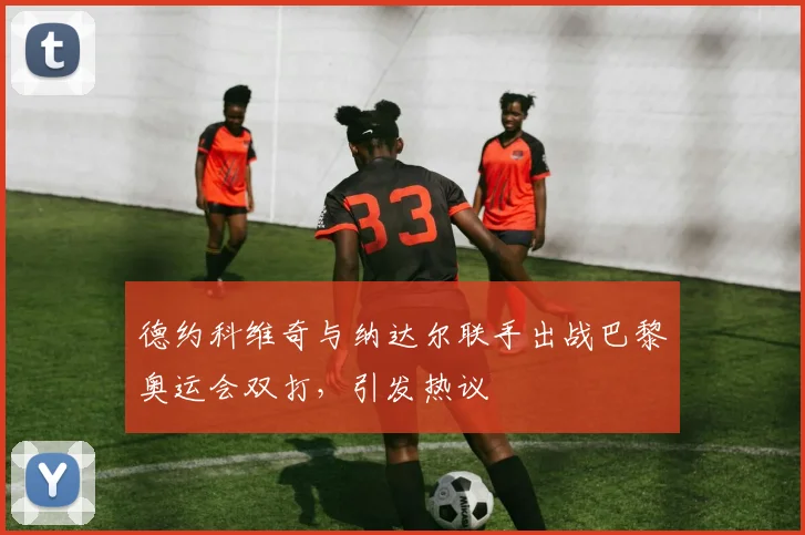 德约科维奇与纳达尔联手出战巴黎奥运会双打，引发热议