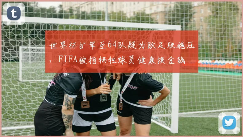 世界杯扩军至64队疑为欧足联施压，FIFA被指牺牲球员健康换金钱