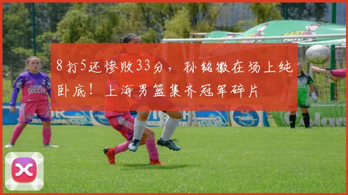 8打5还惨败33分，孙铭徽在场上纯卧底！上海男篮集齐冠军碎片