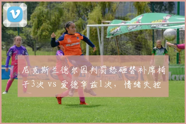 尼克斯兰德尔因判罚怒砸替补席椅子3次 vs 爱德华兹1次,情绪失控频率对比